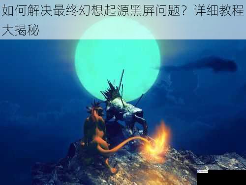 如何解决最终幻想起源黑屏问题？详细教程大揭秘